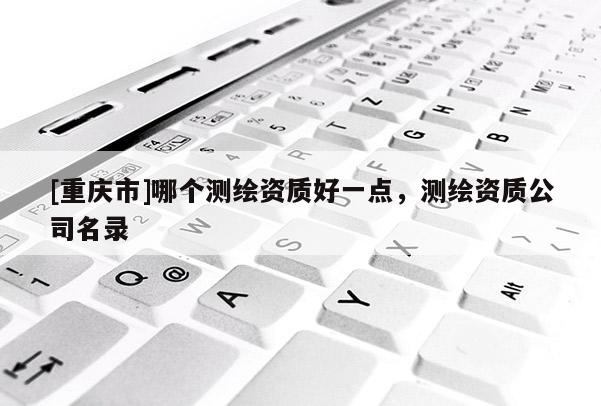 [重慶市]哪個(gè)測(cè)繪資質(zhì)好一點(diǎn)，測(cè)繪資質(zhì)公司名錄