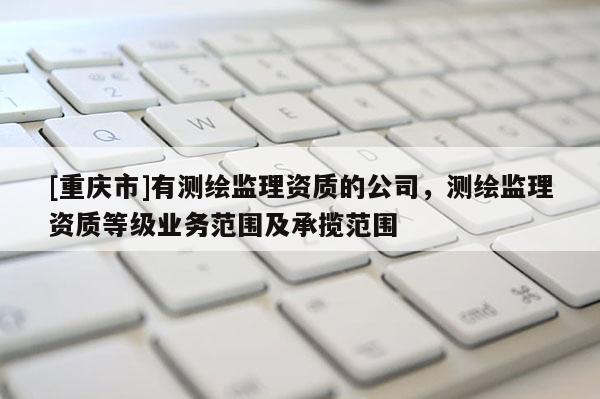 [重慶市]有測繪監(jiān)理資質(zhì)的公司，測繪監(jiān)理資質(zhì)等級業(yè)務范圍及承攬范圍