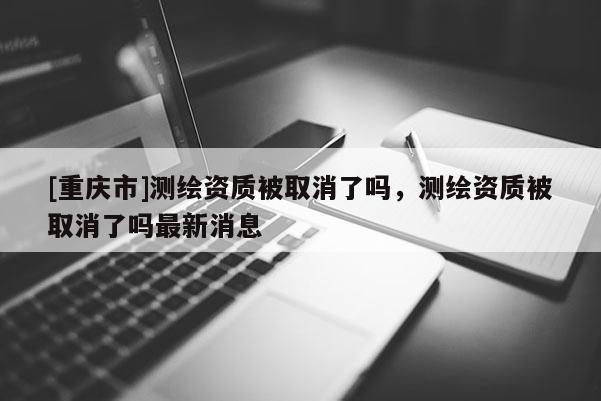 [重慶市]測(cè)繪資質(zhì)被取消了嗎，測(cè)繪資質(zhì)被取消了嗎最新消息