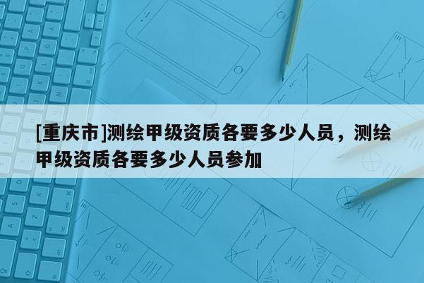 [重慶市]測繪甲級資質(zhì)各要多少人員，測繪甲級資質(zhì)各要多少人員參加