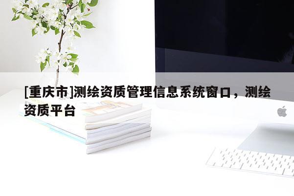 [重慶市]測(cè)繪資質(zhì)管理信息系統(tǒng)窗口，測(cè)繪資質(zhì)平臺(tái)