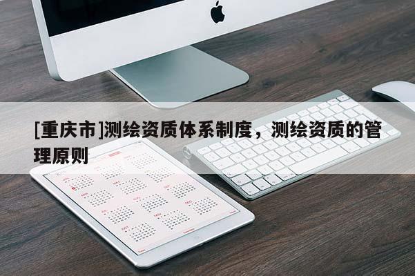 [重慶市]測(cè)繪資質(zhì)體系制度，測(cè)繪資質(zhì)的管理原則
