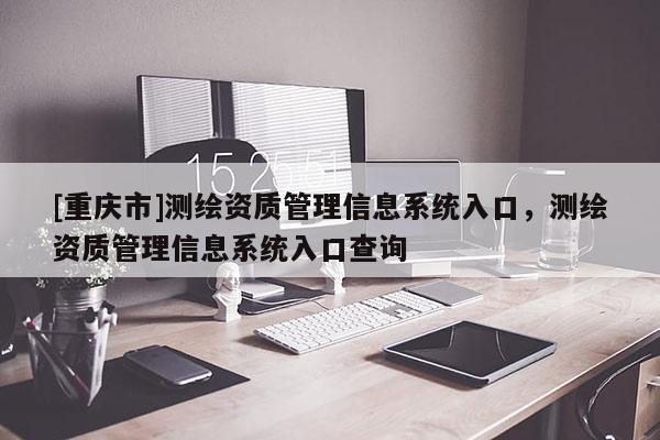 [重慶市]測(cè)繪資質(zhì)管理信息系統(tǒng)入口，測(cè)繪資質(zhì)管理信息系統(tǒng)入口查詢