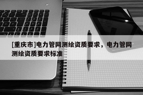 [重慶市]電力管網(wǎng)測(cè)繪資質(zhì)要求，電力管網(wǎng)測(cè)繪資質(zhì)要求標(biāo)準(zhǔn)