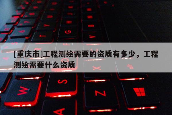 [重慶市]工程測繪需要的資質(zhì)有多少，工程測繪需要什么資質(zhì)