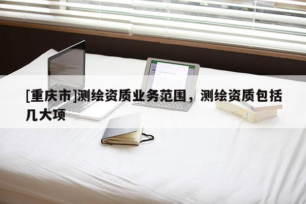 [重慶市]測繪資質(zhì)業(yè)務(wù)范圍，測繪資質(zhì)包括幾大項(xiàng)