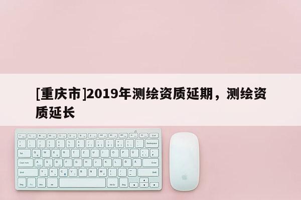 [重慶市]2019年測繪資質延期，測繪資質延長
