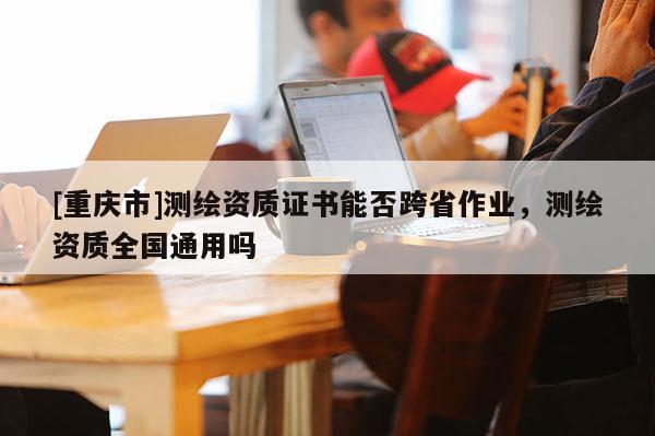 [重慶市]測(cè)繪資質(zhì)證書能否跨省作業(yè)，測(cè)繪資質(zhì)全國(guó)通用嗎