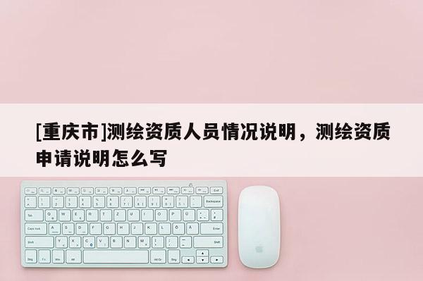 [重慶市]測繪資質(zhì)人員情況說明，測繪資質(zhì)申請說明怎么寫