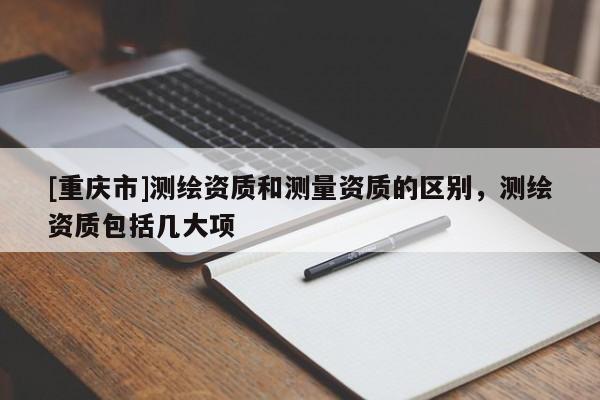 [重慶市]測繪資質(zhì)和測量資質(zhì)的區(qū)別，測繪資質(zhì)包括幾大項(xiàng)