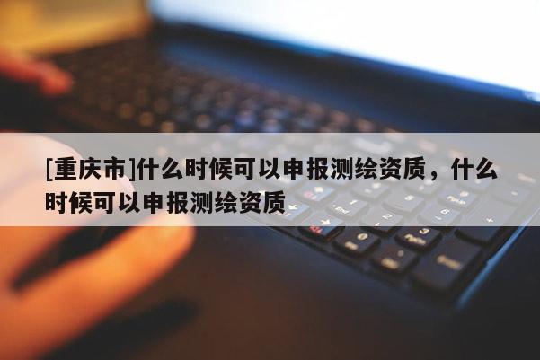 [重慶市]什么時候可以申報測繪資質(zhì)，什么時候可以申報測繪資質(zhì)