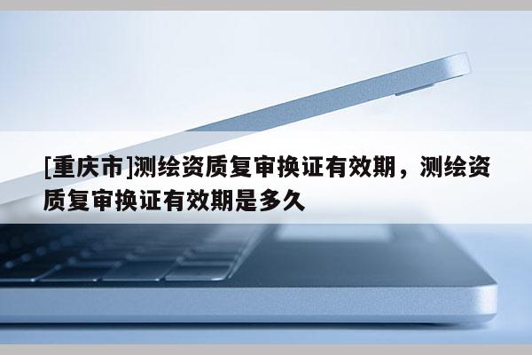 [重慶市]測繪資質(zhì)復(fù)審換證有效期，測繪資質(zhì)復(fù)審換證有效期是多久