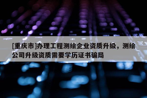 [重慶市]辦理工程測繪企業(yè)資質(zhì)升級，測繪公司升級資質(zhì)需要學歷證書騙局