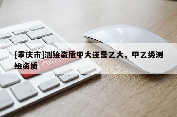[重慶市]測(cè)繪資質(zhì)甲大還是乙大，甲乙級(jí)測(cè)繪資質(zhì)