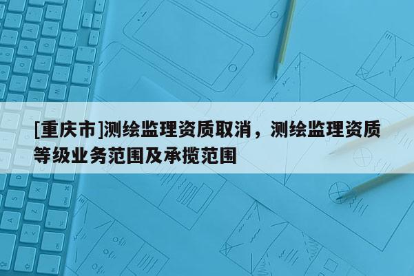 [重慶市]測(cè)繪監(jiān)理資質(zhì)取消，測(cè)繪監(jiān)理資質(zhì)等級(jí)業(yè)務(wù)范圍及承攬范圍