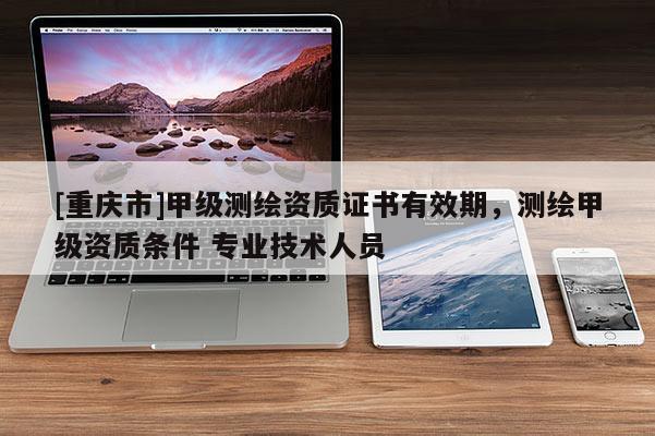 [重慶市]甲級測繪資質(zhì)證書有效期，測繪甲級資質(zhì)條件 專業(yè)技術(shù)人員