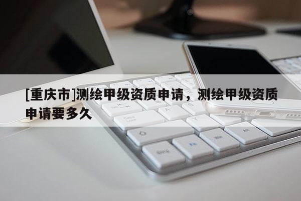[重慶市]測繪甲級資質(zhì)申請，測繪甲級資質(zhì)申請要多久