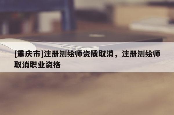 [重慶市]注冊測繪師資質(zhì)取消，注冊測繪師取消職業(yè)資格
