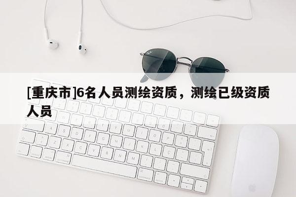 [重慶市]6名人員測(cè)繪資質(zhì)，測(cè)繪已級(jí)資質(zhì)人員