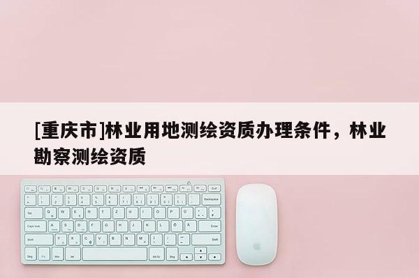 [重慶市]林業(yè)用地測(cè)繪資質(zhì)辦理?xiàng)l件，林業(yè)勘察測(cè)繪資質(zhì)