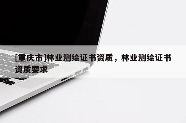 [重慶市]林業(yè)測繪證書資質，林業(yè)測繪證書資質要求