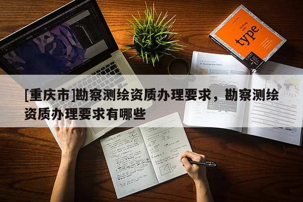 [重慶市]勘察測繪資質(zhì)辦理要求，勘察測繪資質(zhì)辦理要求有哪些