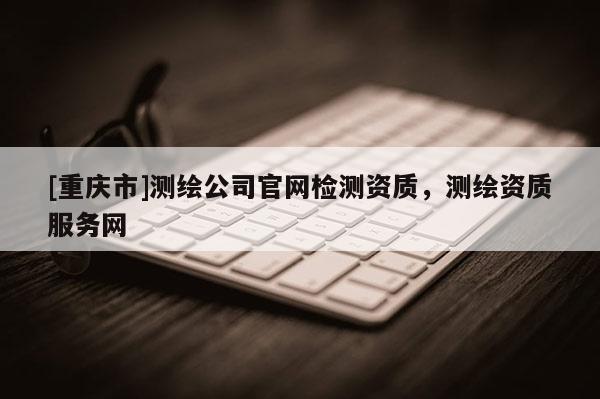 [重慶市]測(cè)繪公司官網(wǎng)檢測(cè)資質(zhì)，測(cè)繪資質(zhì)服務(wù)網(wǎng)