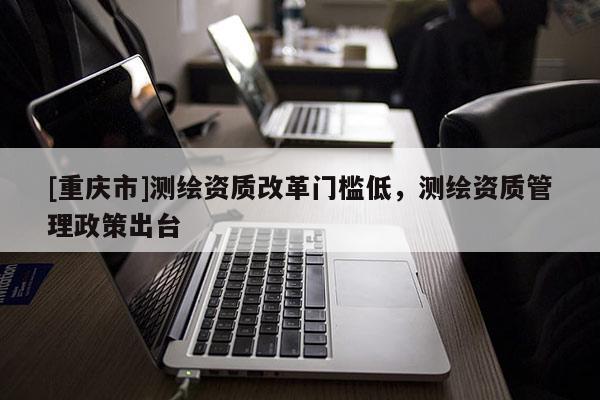 [重慶市]測繪資質(zhì)改革門檻低，測繪資質(zhì)管理政策出臺