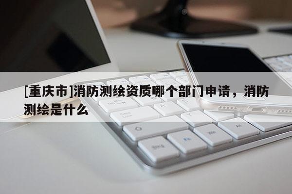 [重慶市]消防測繪資質(zhì)哪個部門申請，消防測繪是什么
