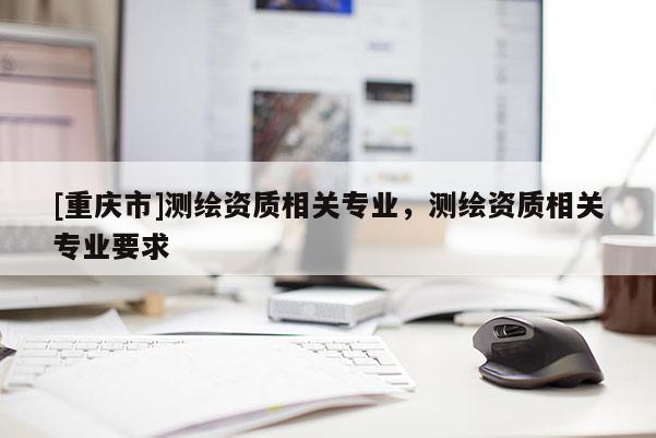 [重慶市]測繪資質(zhì)相關(guān)專業(yè)，測繪資質(zhì)相關(guān)專業(yè)要求