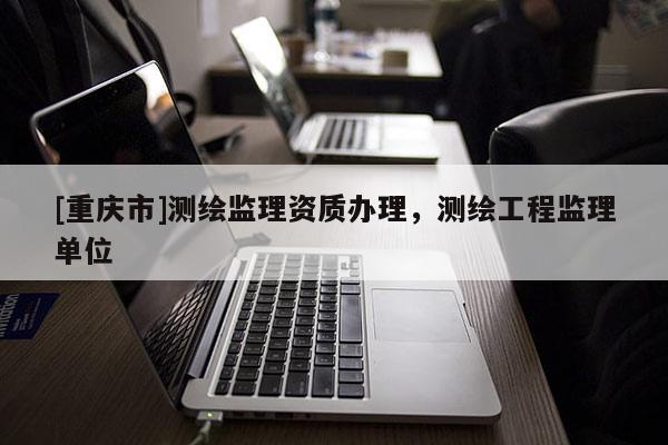 [重慶市]測(cè)繪監(jiān)理資質(zhì)辦理，測(cè)繪工程監(jiān)理單位