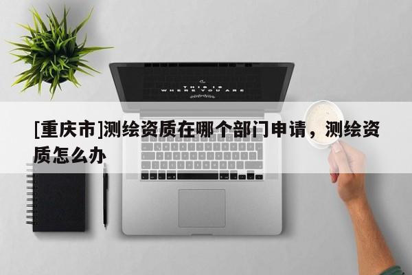 [重慶市]測繪資質在哪個部門申請，測繪資質怎么辦