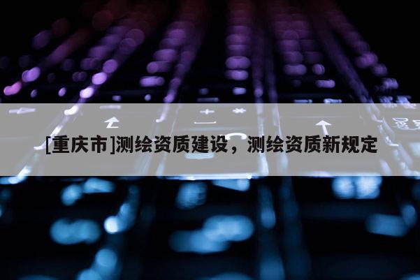 [重慶市]測繪資質建設，測繪資質新規(guī)定
