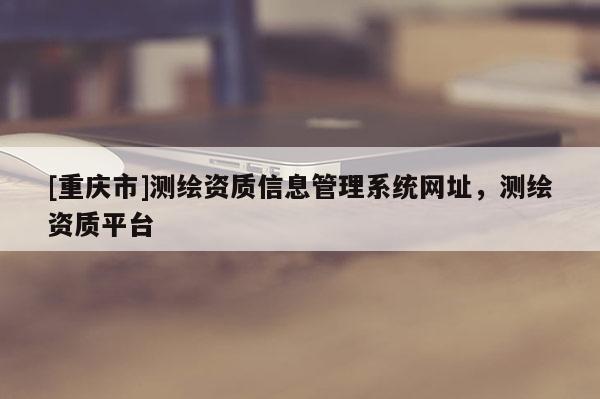 [重慶市]測繪資質信息管理系統(tǒng)網(wǎng)址，測繪資質平臺