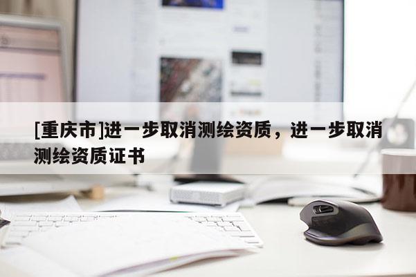 [重慶市]進一步取消測繪資質(zhì)，進一步取消測繪資質(zhì)證書