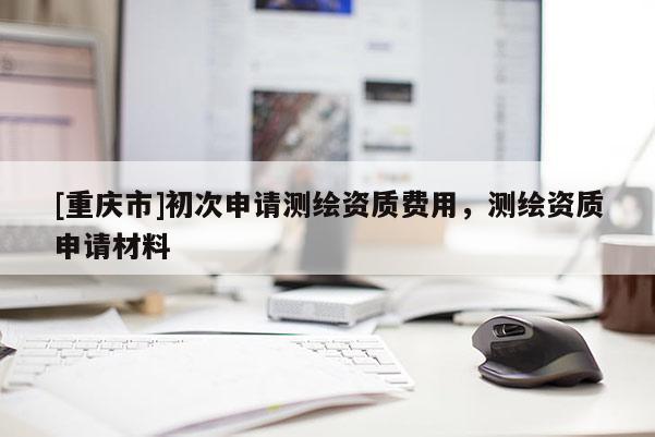 [重慶市]初次申請測繪資質(zhì)費用，測繪資質(zhì)申請材料
