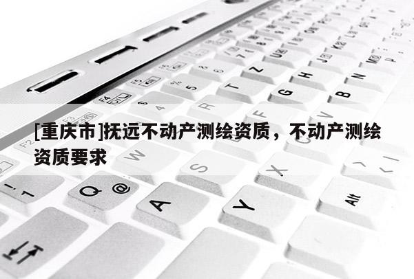 [重慶市]撫遠不動產(chǎn)測繪資質(zhì)，不動產(chǎn)測繪資質(zhì)要求