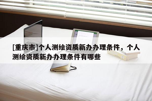 [重慶市]個人測繪資質(zhì)新辦辦理條件，個人測繪資質(zhì)新辦辦理條件有哪些