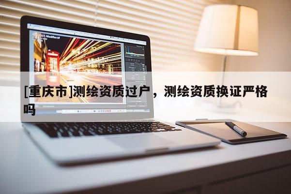 [重慶市]測繪資質(zhì)過戶，測繪資質(zhì)換證嚴(yán)格嗎