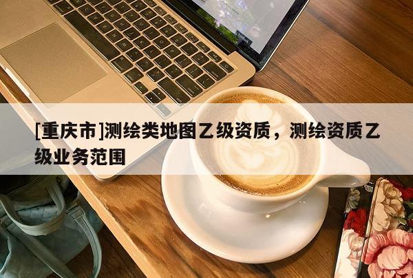 [重慶市]測繪類地圖乙級資質(zhì)，測繪資質(zhì)乙級業(yè)務(wù)范圍