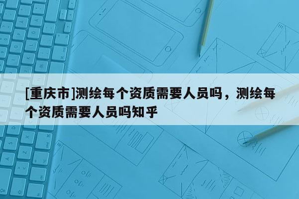 [重慶市]測繪每個資質(zhì)需要人員嗎，測繪每個資質(zhì)需要人員嗎知乎