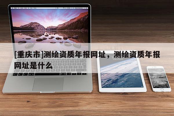 [重慶市]測(cè)繪資質(zhì)年報(bào)網(wǎng)址，測(cè)繪資質(zhì)年報(bào)網(wǎng)址是什么