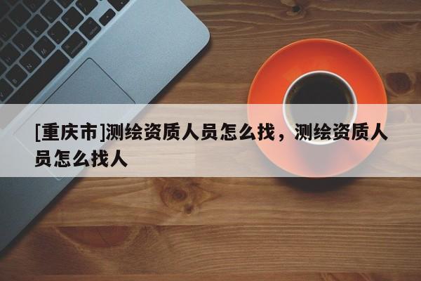 [重慶市]測繪資質(zhì)人員怎么找，測繪資質(zhì)人員怎么找人