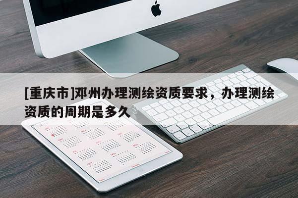 [重慶市]鄧州辦理測繪資質(zhì)要求，辦理測繪資質(zhì)的周期是多久