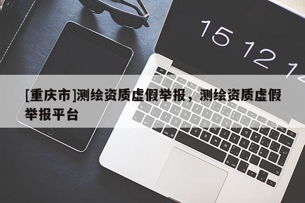[重慶市]測繪資質(zhì)虛假舉報，測繪資質(zhì)虛假舉報平臺
