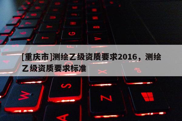 [重慶市]測繪乙級資質(zhì)要求2016，測繪乙級資質(zhì)要求標(biāo)準(zhǔn)
