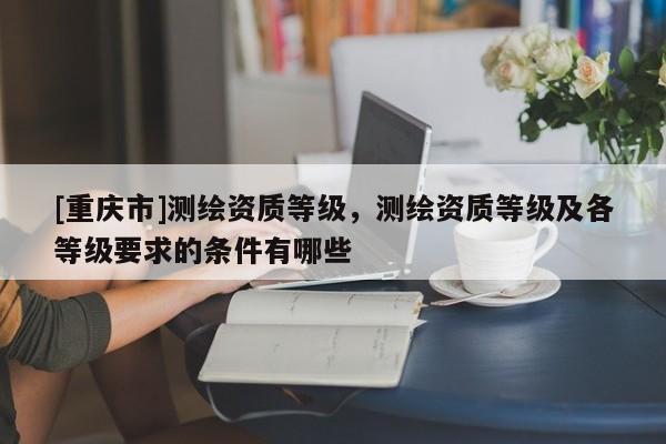 [重慶市]測繪資質(zhì)等級，測繪資質(zhì)等級及各等級要求的條件有哪些
