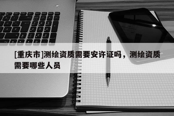 [重慶市]測(cè)繪資質(zhì)需要安許證嗎，測(cè)繪資質(zhì)需要哪些人員
