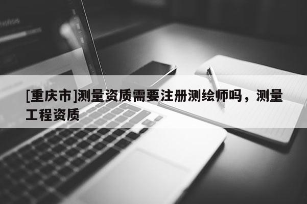 [重慶市]測(cè)量資質(zhì)需要注冊(cè)測(cè)繪師嗎，測(cè)量工程資質(zhì)