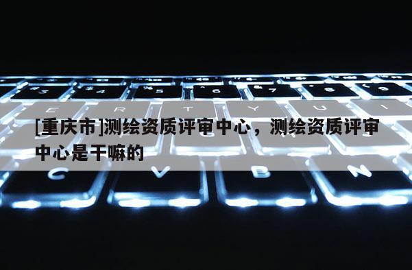[重慶市]測(cè)繪資質(zhì)評(píng)審中心，測(cè)繪資質(zhì)評(píng)審中心是干嘛的